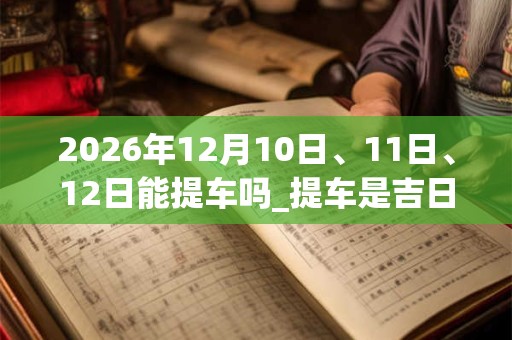 2026年12月10日、11日、12日能提车吗_提车是吉日吗 2026年12月10日、11日、12日能提车吗_提车是吉日吗