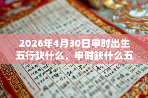 2026年4月30日申时出生五行缺什么,申时缺什么五行 2026年4月30日申时出生五行缺什么,申时缺什么五行