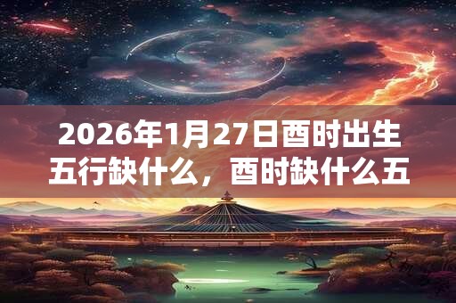 2026年1月27日酉时出生五行缺什么，酉时缺什么五行