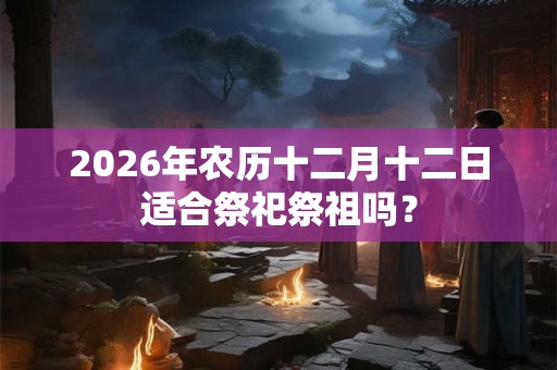 2026年农历十二月十二日适合祭祀祭祖吗？