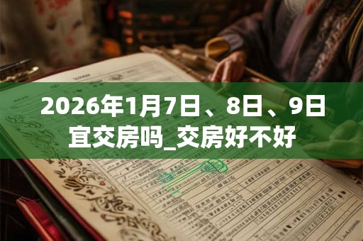 2026年1月7日、8日、9日宜交房吗_交房好不好 2026年1月7日、8日、9日宜交房吗_交房好不好