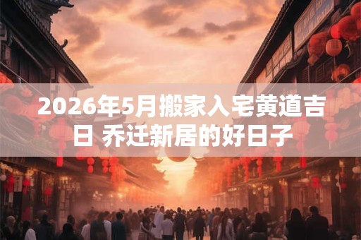 2026年5月搬家入宅黄道吉日 乔迁新居的好日子 2026年5月搬家入宅黄道吉日 乔迁新居的好日子