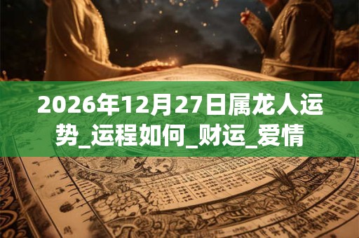 2026年12月27日属龙人运势_运程如何_财运_爱情 2026年12月27日属龙人运势_运程如何_财运_爱情