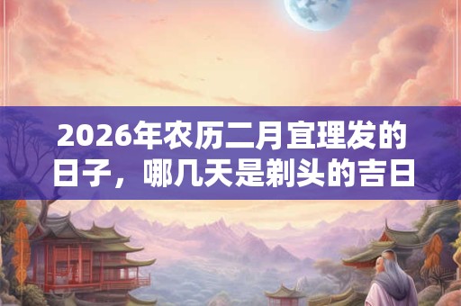 2026年农历二月宜理发的日子,哪几天是剃头的吉日 2026年农历二月宜理发的日子,哪几天是剃头的吉日