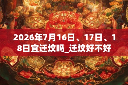 2026年7月16日、17日、18日宜迁坟吗_迁坟好不好