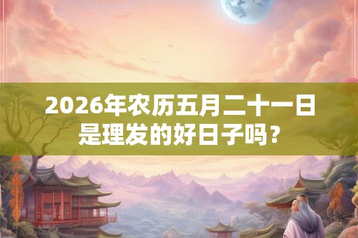 2026年农历五月二十一日是理发的好日子吗? 2026年农历五月二十一日是理发的好日子吗?