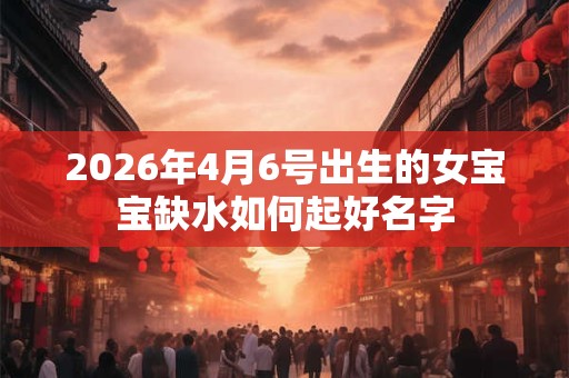 2026年4月6号出生的女宝宝缺水如何起好名字 2026年4月6号出生的女宝宝缺水如何起好名字