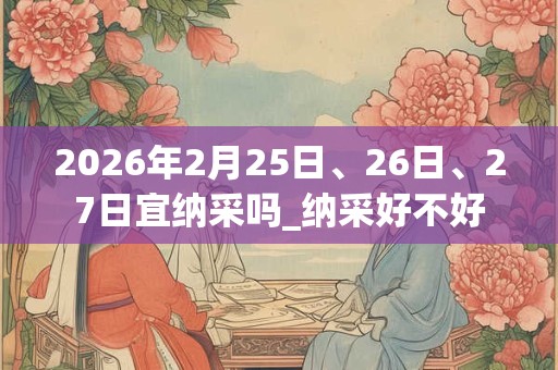 2026年2月25日、26日、27日宜纳采吗_纳采好不好