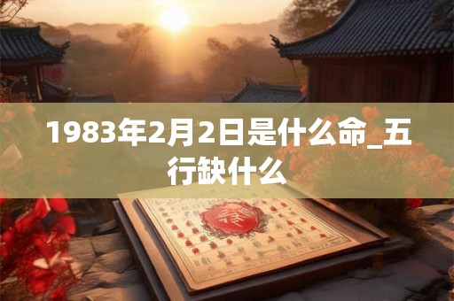 1983年2月2日是什么命_五行缺什么 1983年2月2日是什么命_五行缺什么