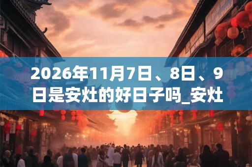 2026年11月7日、8日、9日是安灶的好日子吗_安灶可以吗