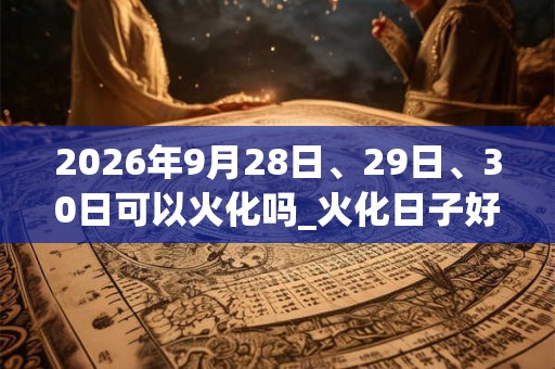 2026年9月28日、29日、30日可以火化吗_火化日子好吗 2026年9月28日、29日、30日可以火化吗_火化日子好吗