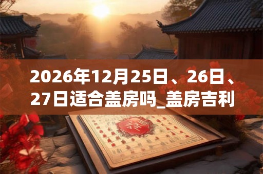 2026年12月25日、26日、27日适合盖房吗_盖房吉利吗 2026年12月25日、26日、27日适合盖房吗_盖房吉利吗