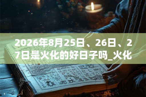 2026年8月25日、26日、27日是火化的好日子吗_火化可以吗 2026年8月25日、26日、27日是火化的好日子吗_火化可以吗