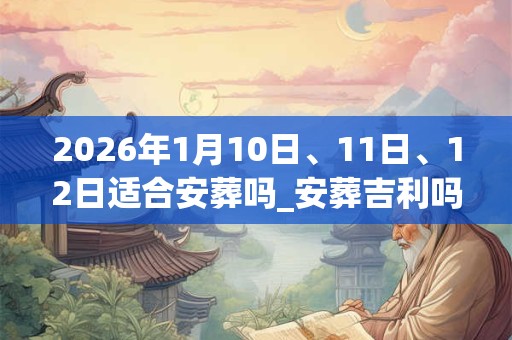 2026年1月10日、11日、12日适合安葬吗_安葬吉利吗 2026年1月10日、11日、12日适合安葬吗_安葬吉利吗