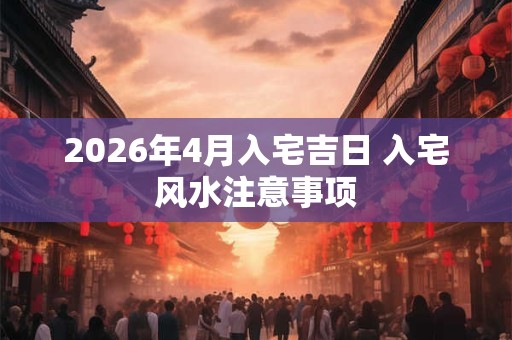 2026年4月入宅吉日 入宅风水注意事项 2026年4月入宅吉日 入宅风水注意事项