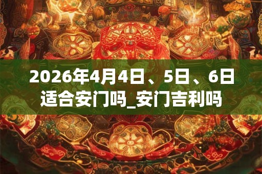 2026年4月4日、5日、6日适合安门吗_安门吉利吗 2026年4月4日、5日、6日适合安门吗_安门吉利吗