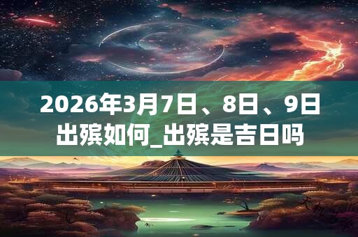 2026年3月7日、8日、9日出殡如何_出殡是吉日吗 2026年3月7日、8日、9日出殡如何_出殡是吉日吗