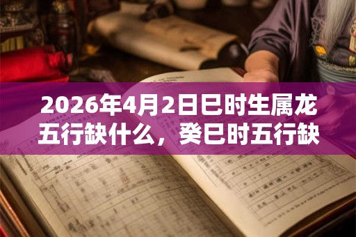 2026年4月2日巳时生属龙五行缺什么,癸巳时五行缺什么 2026年4月2日巳时生属龙五行缺什么,癸巳时五行缺什么