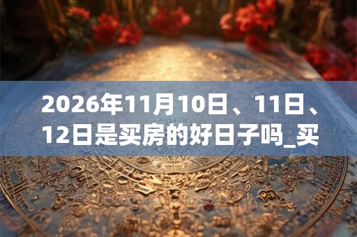 2026年11月10日、11日、12日是买房的好日子吗_买房可以吗