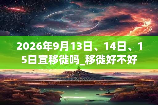 2026年9月13日、14日、15日宜移徙吗_移徙好不好 2026年9月13日、14日、15日宜移徙吗_移徙好不好