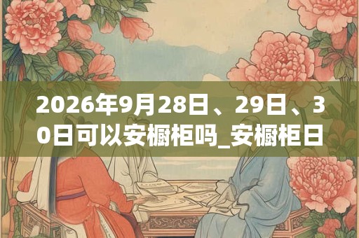 2026年9月28日、29日、30日可以安橱柜吗_安橱柜日子好吗