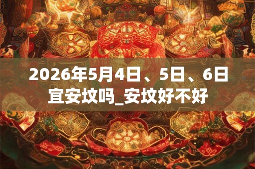 2026年5月4日、5日、6日宜安坟吗_安坟好不好