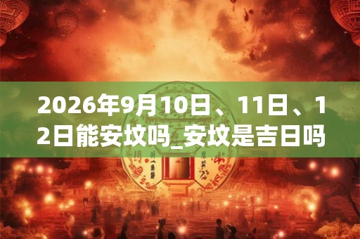 2026年9月10日、11日、12日能安坟吗_安坟是吉日吗 2026年9月10日、11日、12日能安坟吗_安坟是吉日吗