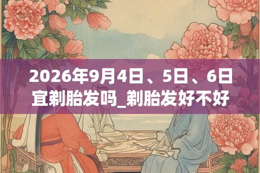 2026年9月4日、5日、6日宜剃胎发吗_剃胎发好不好