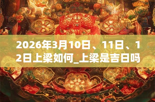 2026年3月10日、11日、12日上梁如何_上梁是吉日吗 2026年3月10日、11日、12日上梁如何_上梁是吉日吗