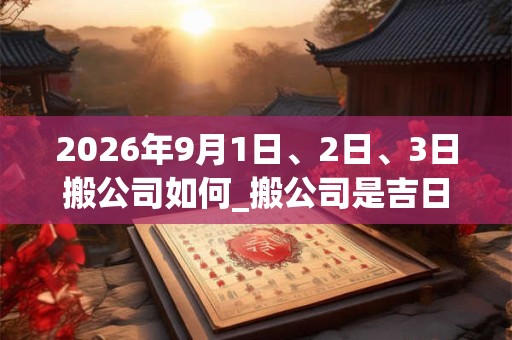 2026年9月1日、2日、3日搬公司如何_搬公司是吉日吗 2026年9月1日、2日、3日搬公司如何_搬公司是吉日吗