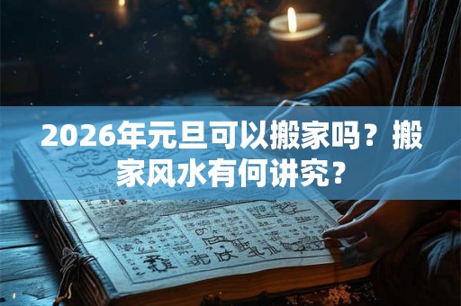 2026年元旦可以搬家吗？搬家风水有何讲究？