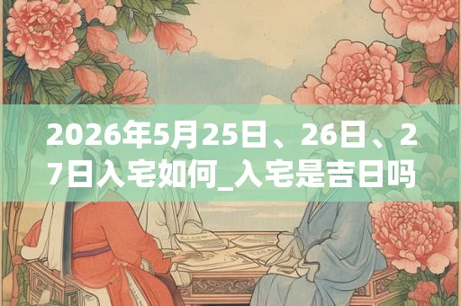 2026年5月25日、26日、27日入宅如何_入宅是吉日吗 2026年5月25日、26日、27日入宅如何_入宅是吉日吗