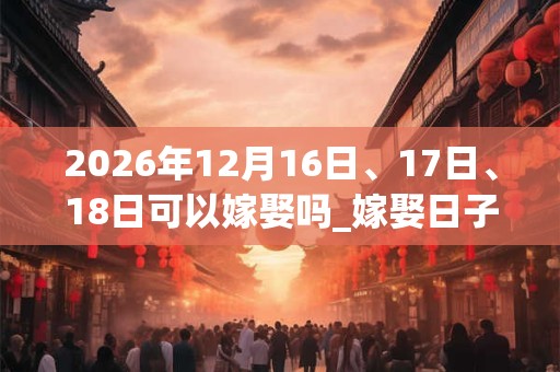 2026年12月16日、17日、18日可以嫁娶吗_嫁娶日子好吗