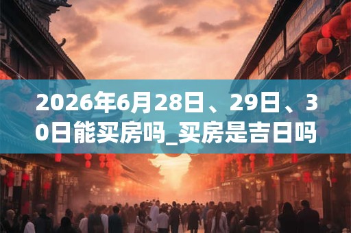 2026年6月28日、29日、30日能买房吗_买房是吉日吗 2026年6月28日、29日、30日能买房吗_买房是吉日吗