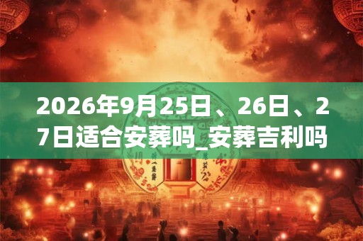 2026年9月25日、26日、27日适合安葬吗_安葬吉利吗 2026年9月25日、26日、27日适合安葬吗_安葬吉利吗