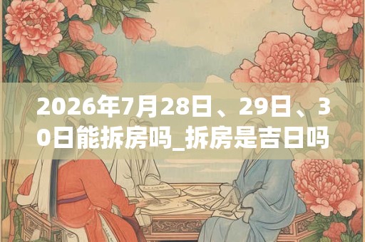 2026年7月28日、29日、30日能拆房吗_拆房是吉日吗