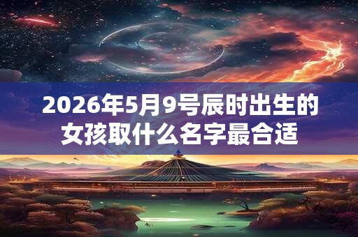 2026年5月9号辰时出生的女孩取什么名字最合适 2026年5月9号辰时出生的女孩取什么名字最合适