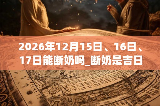 2026年12月15日、16日、17日能断奶吗_断奶是吉日吗