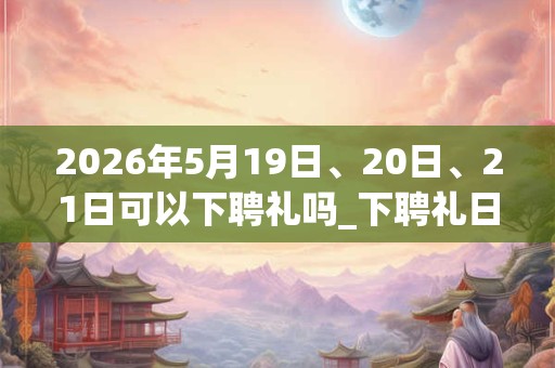 2026年5月19日、20日、21日可以下聘礼吗_下聘礼日子好吗 2026年5月19日、20日、21日可以下聘礼吗_下聘礼日子好吗