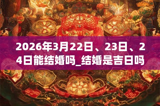 2026年3月22日、23日、24日能结婚吗_结婚是吉日吗