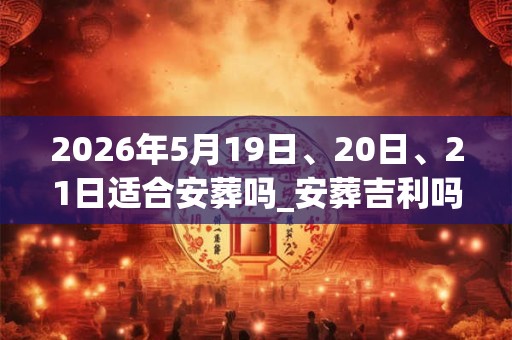2026年5月19日、20日、21日适合安葬吗_安葬吉利吗 2026年5月19日、20日、21日适合安葬吗_安葬吉利吗