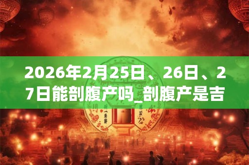 2026年2月25日、26日、27日能剖腹产吗_剖腹产是吉日吗 2026年2月25日、26日、27日能剖腹产吗_剖腹产是吉日吗