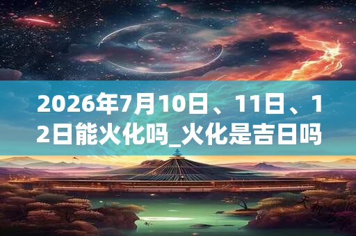 2026年7月10日、11日、12日能火化吗_火化是吉日吗 2026年7月10日、11日、12日能火化吗_火化是吉日吗