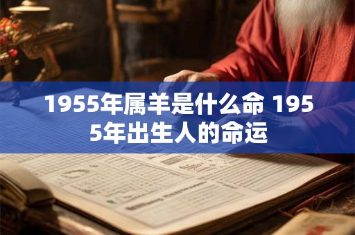 1955年属羊是什么命 1955年出生人的命运 1955年属羊是什么命 1955年出生人的命运