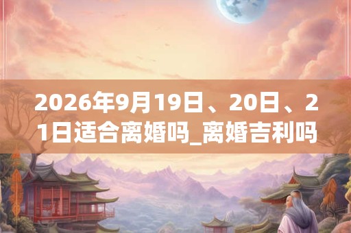 2026年9月19日、20日、21日适合离婚吗_离婚吉利吗 2026年9月19日、20日、21日适合离婚吗_离婚吉利吗