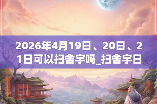 2026年4月19日、20日、21日可以扫舍宇吗_扫舍宇日子好吗 2026年4月19日、20日、21日可以扫舍宇吗_扫舍宇日子好吗
