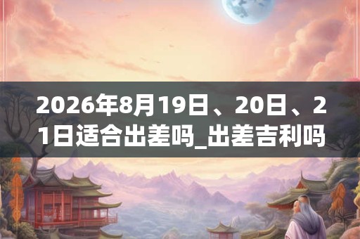 2026年8月19日、20日、21日适合出差吗_出差吉利吗
