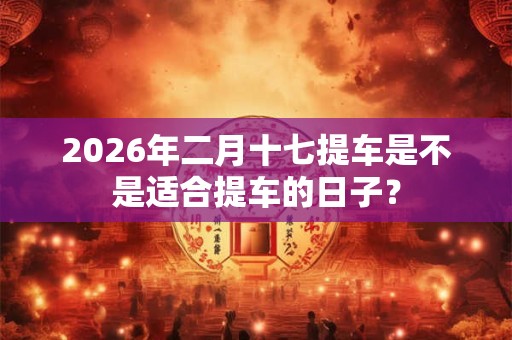 2026年二月十七提车是不是适合提车的日子? 2026年二月十七提车是不是适合提车的日子?