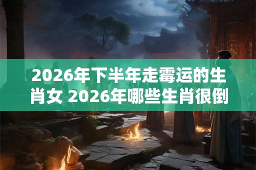 2026年下半年走霉运的生肖女 2026年哪些生肖很倒霉 2026年下半年走霉运的生肖女 2026年哪些生肖很倒霉