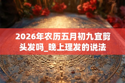 2026年农历五月初九宜剪头发吗_晚上理发的说法